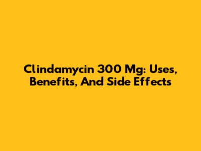 Clindamycin 300 Mg: Uses, Benefits, And Side Effects