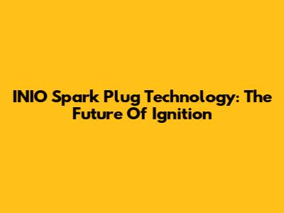 INIO Spark Plug Technology: The Future Of Ignition