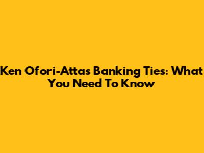 Ken Ofori-Atta's Banking Ties: What You Need To Know