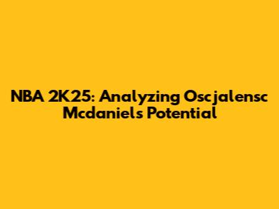 NBA 2K25: Analyzing Oscjalensc Mcdaniels' Potential