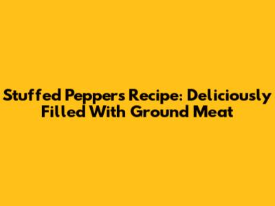 Stuffed Peppers Recipe: Deliciously Filled With Ground Meat