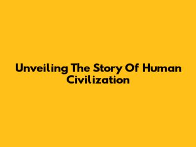 Unveiling The Story Of Human Civilization